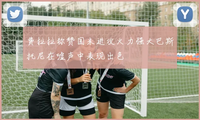 费拉拉称赞国米进攻火力强大巴斯托尼在嘘声中表现出色