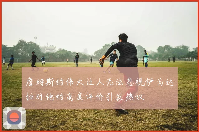 詹姆斯的伟大让人无法忽视伊戈达拉对他的高度评价引发热议