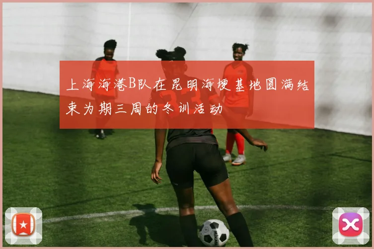 上海海港B队在昆明海埂基地圆满结束为期三周的冬训活动