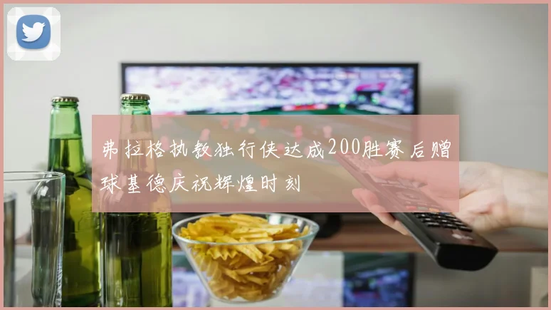 弗拉格执教独行侠达成200胜赛后赠球基德庆祝辉煌时刻