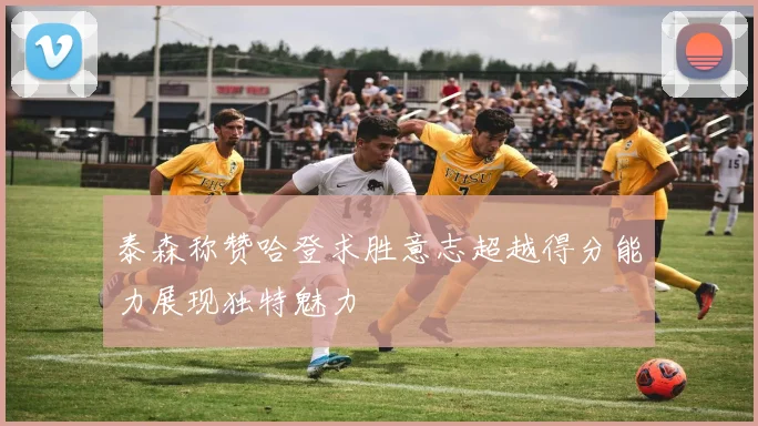 泰森称赞哈登求胜意志超越得分能力展现独特魅力