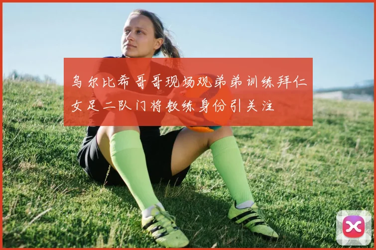 乌尔比希哥哥现场观弟弟训练拜仁女足二队门将教练身份引关注