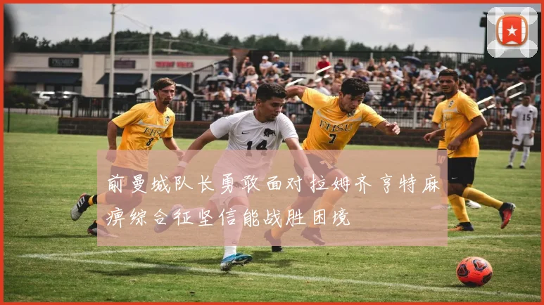 前曼城队长勇敢面对拉姆齐亨特麻痹综合征坚信能战胜困境