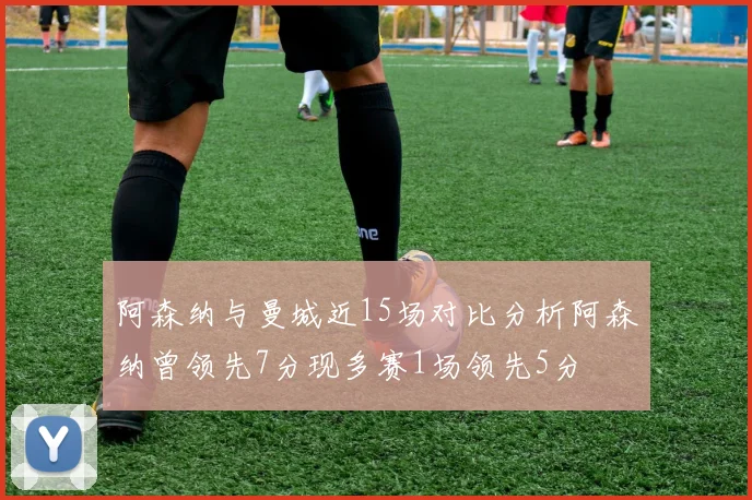 阿森纳与曼城近15场对比分析阿森纳曾领先7分现多赛1场领先5分