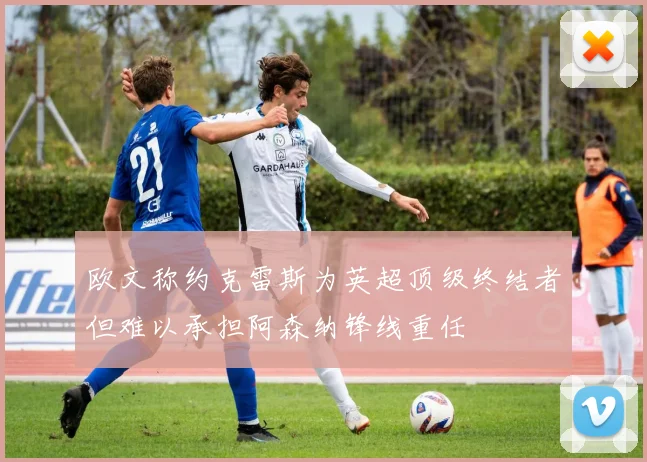 欧文称约克雷斯为英超顶级终结者但难以承担阿森纳锋线重任