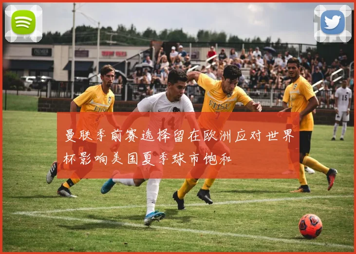 曼联季前赛选择留在欧洲应对世界杯影响美国夏季球市饱和