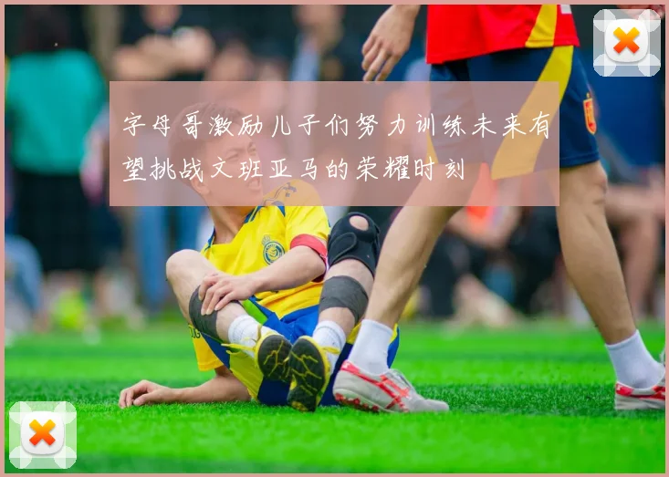 字母哥激励儿子们努力训练未来有望挑战文班亚马的荣耀时刻
