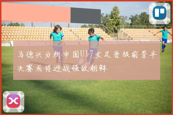 马德兴分析中国U17女足晋级前景半决赛或将迎战强敌朝鲜