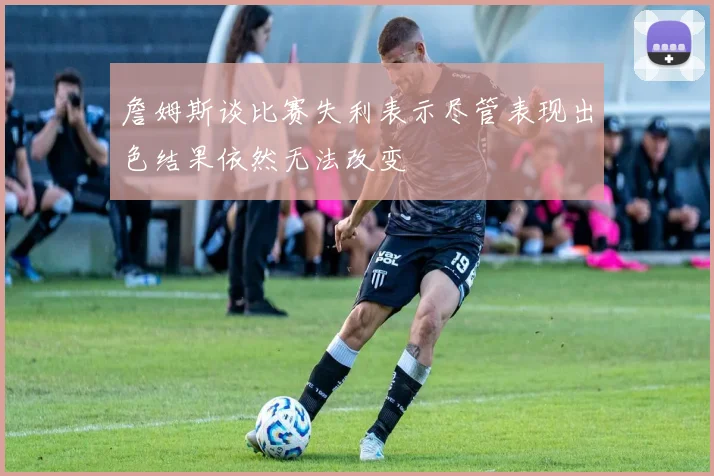 詹姆斯谈比赛失利表示尽管表现出色结果依然无法改变