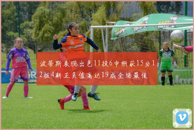 波蒂斯表现出色11投6中斩获15分12板4断正负值高达19成全场最佳