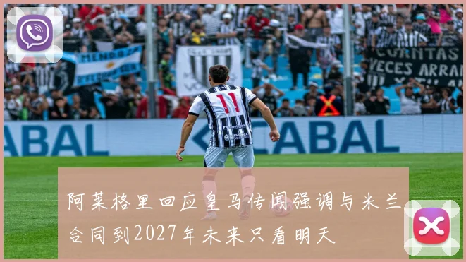 阿莱格里回应皇马传闻强调与米兰合同到2027年未来只看明天
