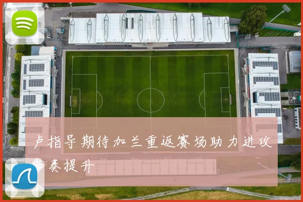 卢指导期待加兰重返赛场助力进攻节奏提升