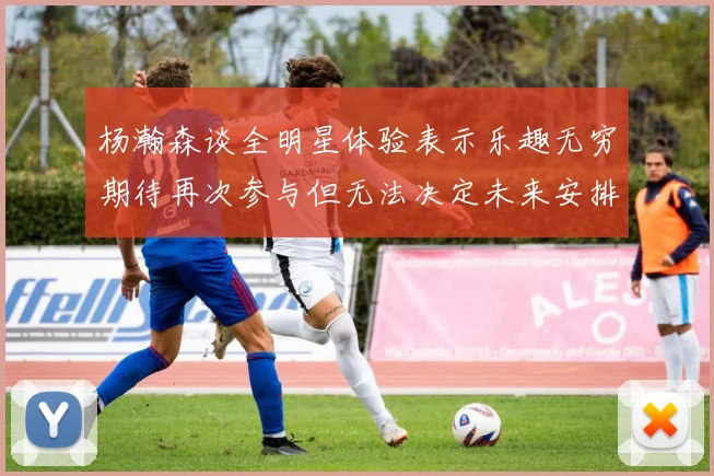 杨瀚森谈全明星体验表示乐趣无穷期待再次参与但无法决定未来安排