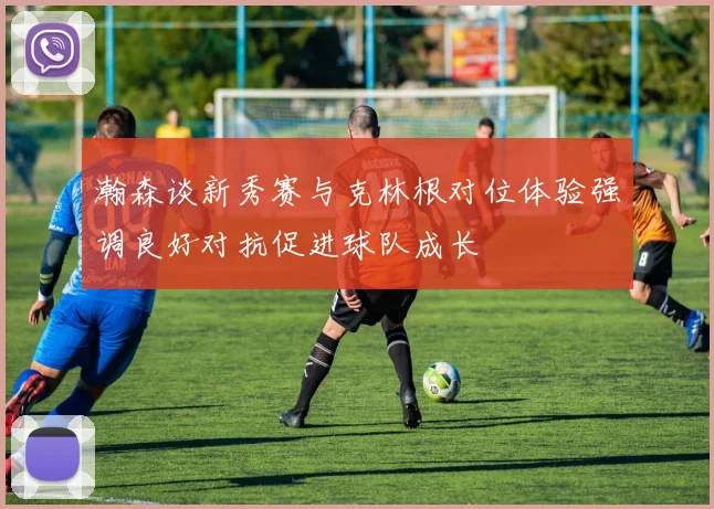 瀚森谈新秀赛与克林根对位体验强调良好对抗促进球队成长