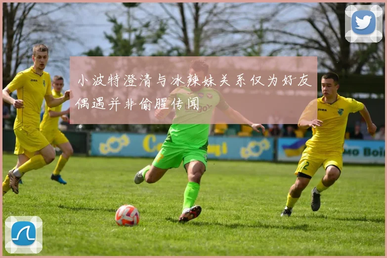 小波特澄清与冰辣妹关系仅为好友偶遇并非偷腥传闻