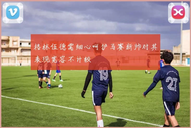 格林伍德需细心呵护马赛新帅对其表现宽容不计较