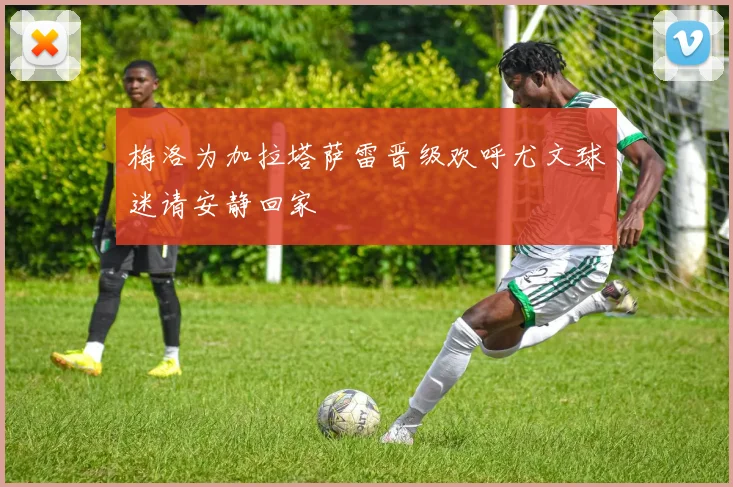 梅洛为加拉塔萨雷晋级欢呼尤文球迷请安静回家