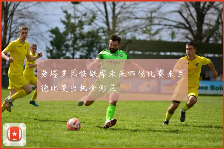 劳塔罗因伤缺席未来四场比赛米兰德比复出机会渺茫