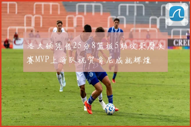 洛夫顿凭借25分8篮板5助攻荣膺决赛MVP上海队祝贺肯尼成就辉煌