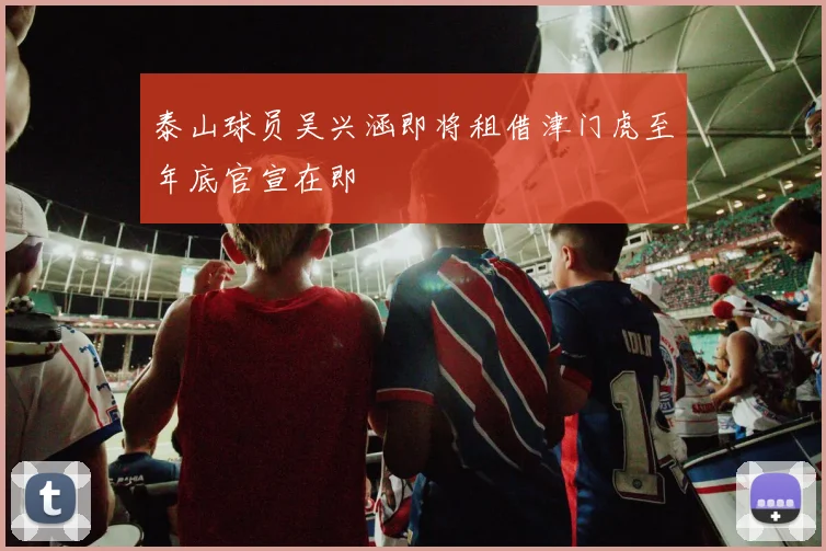 泰山球员吴兴涵即将租借津门虎至年底官宣在即